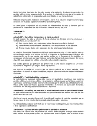 Desde los treinta días hasta los dos días previos a la realización de elecciones generales, los
partidos políticos tienen acceso gratuito, de acuerdo a lo establecido en esta ley, a los medios de
radiodifusión y televisión, de propiedad privada o del Estado, en una franja electoral.
El Estado compensa a los medios de comunicación a través de la reducción proporcional en el pago
del canon por el uso del espectro radioeléctrico o electromagnético.
El Estado pone a disposición de los partidos su infraestructura de radio y televisión para la
producción de los espacios que son difundidos a través de la franja electoral.
CONCORDANCIA:
Ley N° 28679
Artículo 38º.- Duración y frecuencia de la franja electoral
En cada estación de radio y televisión la franja electoral es difundida entre las diecinueve y
veintidós horas, con una duración de:
a) Diez minutos diarios entre los treinta y quince días anteriores al acto electoral.
b) Veinte minutos diarios entre los catorce días y seis días anteriores al acto electoral.
c) Treinta minutos diarios entre los cinco y dos días anteriores al acto electoral.
La mitad del tiempo total disponible se distribuye equitativamente entre todos los partidos políticos
con candidatos inscritos en el proceso electoral. La otra mitad se distribuye proporcionalmente a la
representación con la que cuenta cada partido político en el Congreso de la República. Le
corresponde a la Gerencia de Supervisión de los Fondos Partidarios la determinación del tiempo
disponible para cada partido político, así como la reglamentación respectiva.
Los partidos políticos que participen por primera vez en una elección disponen de un tiempo
equivalente al del partido que tenga la menor adjudicación.
Los espacios de tiempo no utilizados por los partidos políticos en la franja electoral, serán
destinados a la difusión de educación electoral, según lo determine la Oficina Nacional de Procesos
Electorales.
Artículo 39º.- Publicidad política contratada
La contratación de publicidad política debe hacerse en igualdad de condiciones para todos los
partidos políticos, movimientos políticos y organizaciones políticas locales. Las tarifas no pueden ser
superiores a las tarifas promedio efectivamente cobradas por la difusión de publicidad comercial.
Dichas tarifas deben ser hechas públicas informando a la Gerencia de Supervisión de Fondos
Partidarios, dos días después de la convocatoria a elecciones.
Artículo 40º.- Duración y frecuencia de la publicidad contratada en períodos electorales
La publicidad contratada con fines electorales está permitida desde los sesenta hasta los dos días
previos a un acto electoral.
Cuando se trate de una elección general, el partido está impedido de contratar publicidad por un
tiempo mayor de cinco minutos diarios en cada estación de radio y televisión.
La publicidad sólo puede ser contratada por el Tesorero del partido político, del movimiento político
o de la organización política local.
Artículo 41º.- Espacios en radio y televisión en período no electoral
Los medios de comunicación de propiedad del Estado, están obligados a otorgar mensualmente
cinco minutos a cada partido político con representación en el Congreso, para la difusión de sus
 