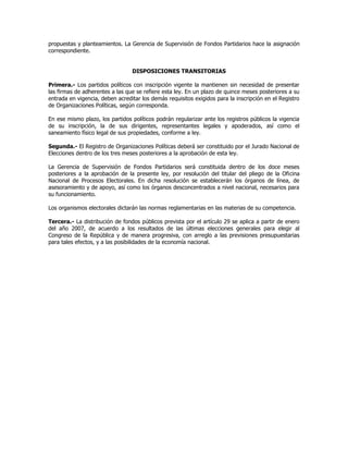 propuestas y planteamientos. La Gerencia de Supervisión de Fondos Partidarios hace la asignación
correspondiente.
DISPOSICIONES TRANSITORIAS
Primera.- Los partidos políticos con inscripción vigente la mantienen sin necesidad de presentar
las firmas de adherentes a las que se refiere esta ley. En un plazo de quince meses posteriores a su
entrada en vigencia, deben acreditar los demás requisitos exigidos para la inscripción en el Registro
de Organizaciones Políticas, según corresponda.
En ese mismo plazo, los partidos políticos podrán regularizar ante los registros públicos la vigencia
de su inscripción, la de sus dirigentes, representantes legales y apoderados, así como el
saneamiento físico legal de sus propiedades, conforme a ley.
Segunda.- El Registro de Organizaciones Políticas deberá ser constituido por el Jurado Nacional de
Elecciones dentro de los tres meses posteriores a la aprobación de esta ley.
La Gerencia de Supervisión de Fondos Partidarios será constituida dentro de los doce meses
posteriores a la aprobación de la presente ley, por resolución del titular del pliego de la Oficina
Nacional de Procesos Electorales. En dicha resolución se establecerán los órganos de línea, de
asesoramiento y de apoyo, así como los órganos desconcentrados a nivel nacional, necesarios para
su funcionamiento.
Los organismos electorales dictarán las normas reglamentarias en las materias de su competencia.
Tercera.- La distribución de fondos públicos prevista por el artículo 29 se aplica a partir de enero
del año 2007, de acuerdo a los resultados de las últimas elecciones generales para elegir al
Congreso de la República y de manera progresiva, con arreglo a las previsiones presupuestarias
para tales efectos, y a las posibilidades de la economía nacional.
 