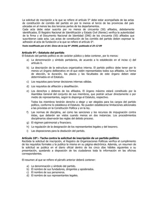 La solicitud de inscripción a la que se refiere el artículo 5° debe estar acompañada de las actas
de constitución de comités del partido en por lo menos el tercio de las provincias del país
ubicadas en al menos las dos terceras partes de los departamentos.
Cada acta debe estar suscrita por no menos de cincuenta (50) afiliados, debidamente
identificados. El Registro Nacional de Identificación y Estado Civil (Reniec) verifica la autenticidad
de la firma y el Documento Nacional de Identidad (DNI) de los cincuenta (50) afiliados que
suscribieron cada acta. Las actas de constitución de los comités del partido deben expresar la
adhesión al acta de fundación a la que se refiere el artículo 6°.
Texto modificado por el Art. Único de la Ley N° 29490, publicada el 25-12-09
Artículo 9º.- Estatuto del partido
El Estatuto del partido político es de carácter público y debe contener, por lo menos:
a) La denominación y símbolo partidarios, de acuerdo a lo establecido en el inciso c) del
artículo 6.
b) La descripción de la estructura organizativa interna. El partido político debe tener por lo
menos un órgano deliberativo en el que estén representados todos sus afiliados. La forma
de elección, la duración, los plazos y las facultades de este órgano deben estar
determinados en el Estatuto.
c) Los requisitos para tomar decisiones internas válidas.
d) Los requisitos de afiliación y desafiliación.
e) Los derechos y deberes de los afiliados. El órgano máximo estará constituido por la
Asamblea General del conjunto de sus miembros, que podrán actuar directamente o por
medio de representantes, según lo disponga el Estatuto, respectivo.
Todos los miembros tendrán derecho a elegir y ser elegidos para los cargos del partido
político, conforme lo establezca el Estatuto. No pueden establecerse limitaciones adicionales
a las previstas en la Constitución Política y en la ley.
f) Las normas de disciplina, así como las sanciones y los recursos de impugnación contra
éstas, que deberán ser vistos cuando menos en dos instancias. Los procedimientos
disciplinarios observarán las reglas del debido proceso.
g) El régimen patrimonial y financiero.
h) La regulación de la designación de los representantes legales y del tesorero.
i) Las disposiciones para la disolución del partido.
Artículo 10º.- Tacha contra la solicitud de inscripción de un partido político
Recibida la solicitud de inscripción, el Registro de Organizaciones Políticas verifica el cumplimiento
de los requisitos formales y la publica la misma en su página electrónica. Además, un resumen de
la solicitud se publica en el diario oficial dentro de los cinco días hábiles siguientes a su
presentación, quedando a disposición de los ciudadanos toda la información en las oficinas
correspondientes.
El resumen al que se refiere el párrafo anterior deberá contener:
a) La denominación y símbolo del partido.
b) El nombre de sus fundadores, dirigentes y apoderados.
c) El nombre de sus personeros.
d) El nombre de sus representantes legales.
 