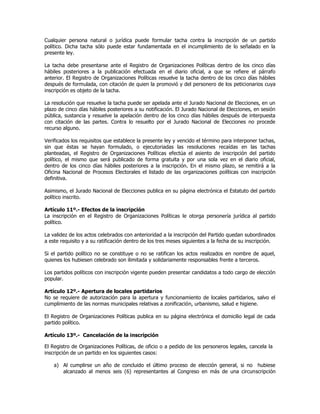 Cualquier persona natural o jurídica puede formular tacha contra la inscripción de un partido
político. Dicha tacha sólo puede estar fundamentada en el incumplimiento de lo señalado en la
presente ley.
La tacha debe presentarse ante el Registro de Organizaciones Políticas dentro de los cinco días
hábiles posteriores a la publicación efectuada en el diario oficial, a que se refiere el párrafo
anterior. El Registro de Organizaciones Políticas resuelve la tacha dentro de los cinco días hábiles
después de formulada, con citación de quien la promovió y del personero de los peticionarios cuya
inscripción es objeto de la tacha.
La resolución que resuelve la tacha puede ser apelada ante el Jurado Nacional de Elecciones, en un
plazo de cinco días hábiles posteriores a su notificación. El Jurado Nacional de Elecciones, en sesión
pública, sustancia y resuelve la apelación dentro de los cinco días hábiles después de interpuesta
con citación de las partes. Contra lo resuelto por el Jurado Nacional de Elecciones no procede
recurso alguno.
Verificados los requisitos que establece la presente ley y vencido el término para interponer tachas,
sin que éstas se hayan formulado, o ejecutoriadas las resoluciones recaídas en las tachas
planteadas, el Registro de Organizaciones Políticas efectúa el asiento de inscripción del partido
político, el mismo que será publicado de forma gratuita y por una sola vez en el diario oficial,
dentro de los cinco días hábiles posteriores a la inscripción. En el mismo plazo, se remitirá a la
Oficina Nacional de Procesos Electorales el listado de las organizaciones políticas con inscripción
definitiva.
Asimismo, el Jurado Nacional de Elecciones publica en su página electrónica el Estatuto del partido
político inscrito.
Artículo 11º.- Efectos de la inscripción
La inscripción en el Registro de Organizaciones Políticas le otorga personería jurídica al partido
político.
La validez de los actos celebrados con anterioridad a la inscripción del Partido quedan subordinados
a este requisito y a su ratificación dentro de los tres meses siguientes a la fecha de su inscripción.
Si el partido político no se constituye o no se ratifican los actos realizados en nombre de aquel,
quienes los hubiesen celebrado son ilimitada y solidariamente responsables frente a terceros.
Los partidos políticos con inscripción vigente pueden presentar candidatos a todo cargo de elección
popular.
Artículo 12º.- Apertura de locales partidarios
No se requiere de autorización para la apertura y funcionamiento de locales partidarios, salvo el
cumplimiento de las normas municipales relativas a zonificación, urbanismo, salud e higiene.
El Registro de Organizaciones Políticas publica en su página electrónica el domicilio legal de cada
partido político.
Artículo 13º.- Cancelación de la inscripción
El Registro de Organizaciones Políticas, de oficio o a pedido de los personeros legales, cancela la
inscripción de un partido en los siguientes casos:
a) Al cumplirse un año de concluido el último proceso de elección general, si no hubiese
alcanzado al menos seis (6) representantes al Congreso en más de una circunscripción
 
