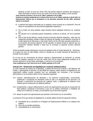 electoral, es decir el cinco por ciento (5%) del número legal de miembros del Congreso o
haber alcanzado al menos el cinco por ciento (5%) de los votos válidos a nivel nacional.
Texto conforme al artículo 2° de la Ley Nº 28617 publicada el 29-10-2005.
Conforme la precisión establecida por el Artículo Único de la Ley Nº 29092, publicada el 28-09-2007, las
Organizaciones Políticas que no participaron en las Elecciones Generales del Año 2006, mantienen
vigente su inscripción.
b) A solicitud del órgano autorizado por su estatuto, previo acuerdo de su disolución. Para tal
efecto se acompañaran los documentos legalizados respectivos.
c) Por su fusión con otros partidos, según decisión interna adoptada conforme a la presente
Ley.
d) Por decisión de la autoridad judicial competente, conforme al artículo 14º de la presente
Ley.
e) Para el caso de las alianzas, cuando concluye el proceso electoral respectivo, salvo que sus
integrantes decidiesen ampliar el plazo de vigencia de aquella, lo que deberán comunicar al
Jurado Nacional de Elecciones a más tardar dentro de los (30) días naturales posteriores a
la conclusión del proceso electoral. En tal supuesto, la alianza tendrá la vigencia que sus
integrantes hubiesen decidido o hasta que se convoque al siguiente proceso electoral
general.
Contra la decisión puede interponerse recurso de apelación ante el Jurado Nacional de elecciones,
en el plazo de cinco (5) días hábiles. Contra lo resuelto por el Jurado Nacional de Elecciones no
procede recurso alguno.
En el caso de los movimientos de alcance regional o departamental, la inscripción se cancela
cuando no hubiesen superado el cinco por ciento (5%) de los votos válidamente emitidos en el
proceso electoral en el que hayan participado, a nivel de su circunscripción.
Texto modificado por el Art. Único de la Ley N° 29490, publicada el 25-12-09.
Artículo 14º.- Declaración de ilegalidad por conducta antidemocrática
La Corte Suprema de Justicia de la República, a pedido del Fiscal de la Nación o del Defensor del
Pueblo, y garantizando el derecho a la pluralidad de instancia, podrá declarar la ilegalidad de una
organización política cuando considere que sus actividades son contrarias a los principios
democráticos y se encuentran dentro de los supuestos siguientes:
14.1 Vulnerar sistemáticamente las libertades y los derechos fundamentales, promoviendo,
justificando o exculpando los atentados contra la vida o la integridad de las personas o la
exclusión o persecución de personas por cualquier razón, o legitimando la violencia como
método para la consecución de objetivos políticos.
14.2 Complementar y apoyar políticamente la acción de organizaciones que para la consecución de
fines políticos, practiquen el terrorismo o que con su prédica contribuyan a multiplicar los
efectos de la violencia, el miedo y la intimidación que el terrorismo genera.
14.3 Apoyar la acción de organizaciones que practican el terrorismo y/o el narcotráfico.
La sentencia firme que declara la ilegalidad de un partido político tendrá los siguientes efectos:
a) Cancelación de su inscripción en el Registro de Organizaciones Políticas y en cualquier otro
registro.
b) Cierre de sus locales partidarios.
c) Imposibilidad de su reinscripción.
 
