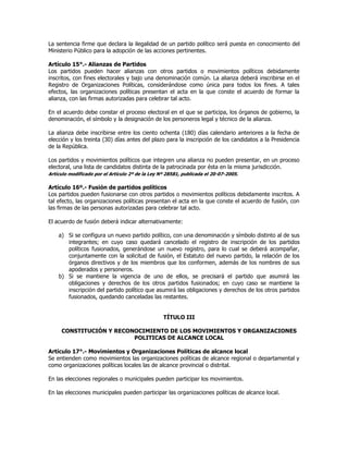 La sentencia firme que declara la ilegalidad de un partido político será puesta en conocimiento del
Ministerio Público para la adopción de las acciones pertinentes.
Artículo 15°.- Alianzas de Partidos
Los partidos pueden hacer alianzas con otros partidos o movimientos políticos debidamente
inscritos, con fines electorales y bajo una denominación común. La alianza deberá inscribirse en el
Registro de Organizaciones Políticas, considerándose como única para todos los fines. A tales
efectos, las organizaciones políticas presentan el acta en la que conste el acuerdo de formar la
alianza, con las firmas autorizadas para celebrar tal acto.
En el acuerdo debe constar el proceso electoral en el que se participa, los órganos de gobierno, la
denominación, el símbolo y la designación de los personeros legal y técnico de la alianza.
La alianza debe inscribirse entre los ciento ochenta (180) días calendario anteriores a la fecha de
elección y los treinta (30) días antes del plazo para la inscripción de los candidatos a la Presidencia
de la República.
Los partidos y movimientos políticos que integren una alianza no pueden presentar, en un proceso
electoral, una lista de candidatos distinta de la patrocinada por ésta en la misma jurisdicción.
Artículo modificado por el Artículo 2º de la Ley Nº 28581, publicada el 20-07-2005.
Artículo 16º.- Fusión de partidos políticos
Los partidos pueden fusionarse con otros partidos o movimientos políticos debidamente inscritos. A
tal efecto, las organizaciones políticas presentan el acta en la que conste el acuerdo de fusión, con
las firmas de las personas autorizadas para celebrar tal acto.
El acuerdo de fusión deberá indicar alternativamente:
a) Si se configura un nuevo partido político, con una denominación y símbolo distinto al de sus
integrantes; en cuyo caso quedará cancelado el registro de inscripción de los partidos
políticos fusionados, generándose un nuevo registro, para lo cual se deberá acompañar,
conjuntamente con la solicitud de fusión, el Estatuto del nuevo partido, la relación de los
órganos directivos y de los miembros que los conformen, además de los nombres de sus
apoderados y personeros.
b) Si se mantiene la vigencia de uno de ellos, se precisará el partido que asumirá las
obligaciones y derechos de los otros partidos fusionados; en cuyo caso se mantiene la
inscripción del partido político que asumirá las obligaciones y derechos de los otros partidos
fusionados, quedando canceladas las restantes.
TÍTULO III
CONSTITUCIÓN Y RECONOCIMIENTO DE LOS MOVIMIENTOS Y ORGANIZACIONES
POLITICAS DE ALCANCE LOCAL
Artículo 17°.- Movimientos y Organizaciones Políticas de alcance local
Se entienden como movimientos las organizaciones políticas de alcance regional o departamental y
como organizaciones políticas locales las de alcance provincial o distrital.
En las elecciones regionales o municipales pueden participar los movimientos.
En las elecciones municipales pueden participar las organizaciones políticas de alcance local.
 