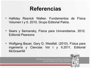Referencias
• Halliday Resnick Walker. Fundamentos de Física
Volumen I y II. 2010, Grupo Editorial Patria.
• Sears y Semansky, Física para Universitarios. 2012.
Editorial Pearsons
• Wolfgang Bauer, Gary D. Westfall. (2010). Física para
ingeniería y Ciencias Vol I y II.2011. Editorial
McGrawHill
 