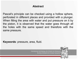 Abstract
Pascal's principle can be checked using a hollow sphere,
perforated in different places and provided with a plunger.
When filling the area with water and put pressure on it by
the piston, it is observed that the water goes through all
the holes with the same speed and therefore with the
same pressure.
Keywords: pressure, area, fluid.
 