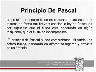 Principio De Pascal
La presión en todo el fluido es constante: esta frase que
resume de forma tan breve y concisa la ley de Pascal da
por supuesto que el fluido está encerrado en algún
recipiente, que el fluido es incompresible.
El principio de Pascal puede comprobarse utilizando una
esfera hueca, perforada en diferentes lugares y provista
de un émbolo
 
