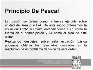 Principio De Pascal
La presión se define como la fuerza ejercida sobre
unidad de área p = F/A. De este modo obtenemos la
ecuación: F1/A1 = F2/A2, entendiéndose a F1 como la
fuerza en el primer pistón y A1 como el área de este
último.
Realizando despejes sobre esta ecuación básica
podemos obtener los resultados deseados en la
resolución de un problema de física de este orden.
 