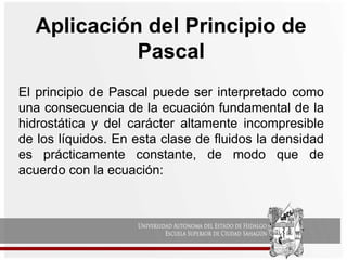 Aplicación del Principio de
Pascal
El principio de Pascal puede ser interpretado como
una consecuencia de la ecuación fundamental de la
hidrostática y del carácter altamente incompresible
de los líquidos. En esta clase de fluidos la densidad
es prácticamente constante, de modo que de
acuerdo con la ecuación:
 