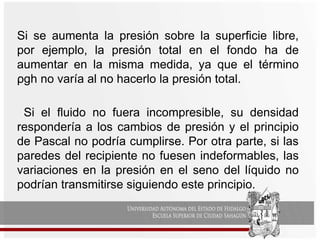Si se aumenta la presión sobre la superficie libre,
por ejemplo, la presión total en el fondo ha de
aumentar en la misma medida, ya que el término
ρgh no varía al no hacerlo la presión total.
Si el fluido no fuera incompresible, su densidad
respondería a los cambios de presión y el principio
de Pascal no podría cumplirse. Por otra parte, si las
paredes del recipiente no fuesen indeformables, las
variaciones en la presión en el seno del líquido no
podrían transmitirse siguiendo este principio.
 