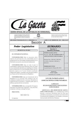 Sección A Acuerdos y Leyes 
La Gaceta 
REPÚBLICA DE HONDURAS - TEGUCIGALPA, M. D. C., 10 DE FEBRERO DEL 2014 No. 33,351 
A. 1-5 
A. 5-10 
Sección B 
Avisos Legales B. 1-16 
1 
La Gaceta 
A. 
DIARIO OFICIAL DE LA REPUBLICA DE HONDURAS 
La primera imprenta llegó a Honduras en 1829, siendo 
instalada en Tegucigalpa, en el cuartel San Fran-cisco, 
lo primero que se imprimió fue una proclama 
del General Morazán, con fecha 4 de diciembre de 
1829. 
Después se imprimió el primer periódico oficial del 
Gobierno con fecha 25 de mayo de 1830, conocido 
hoy, como Diario Oficial "La Gaceta". 
EMPRESA NACIONAL DE ARTES GRÁFICAS 
E.N.A.G. 
AÑO CXXXVII TEGUCIGALPA, M. D. C., HONDURAS, C. A. LUNES 10 DE FEBRERO DEL 2014. NUM. 33,351 
Sección A 
SUMARIO 
Sección A 
Decretos y Acuerdos 
PODER LEGISLATIVO 
Decreta: LEY DE PATRONATOS Y 
ASOCIACIONES COMUNITARIAS. 
Decretos Nos.: 289-2013, 299-2013, 
311-2013, 326-2013, 399-2013 y 
400-2013. 
PODER EJECUTIVO 
Acuerdo Ejecutivo Número 001-2014. 
Desprendible para su comodidad 
Poder Legislativo 
253-2013 
DECRETO No. 253-2013 
A.11-12 
EL CONGRESO NACIONAL. 
CONSIDERANDO: Que es necesario abrir 
espacios de participación a las comunidades para la 
autogestión de sus necesidades fundamentándose en la 
libertad de asociación como derecho fundamental. 
CONSIDERANDO: Que en todo el país la 
comunidad se organiza para diferentes fines sin contar 
con un instrumento adecuado que simplifique los trámites 
para la obtención de su personalidad jurídica que les 
permita operar en el sector formal asumiendo 
obligaciones legales y actuando como personas jurídicas 
en el marco de la Constitución de la República. 
CONSIDERANDO: Que la Constitución de la 
República en su Artículo 302 establece que los 
ciudadanos tendrán derecho a asociarse libremente en 
organizaciones de primero o segundo grado para la 
defensa y promoción de sus intereses. 
CONSIDERANDO: Que corresponde al Congreso 
Nacional, las atribuciones siguientes: crear, decretar, 
interpretar, reformar y derogar las leyes. 
POR TANTO, 
D E C R E T A: 
La siguiente: 
LEY DE PATRONATOS Y 
ASOCIACIONES COMUNITARIAS 
CAPÍTULO I 
DE LOS PATRONATOS Y ASOCIACIONES 
COMUNITARIAS 
ARTÍCULO 1.- DEL DERECHO DE ASOCIA-CIÓN 
COMUNITARIA. Los ciudadanos(as) tienen 
derecho a asociarse libremente para los fines que 
consideren convenientes a sus intereses en el marco de la 
Constitución de la República y los tratados y convenios 
internacionales de Derechos Humanos. 
 