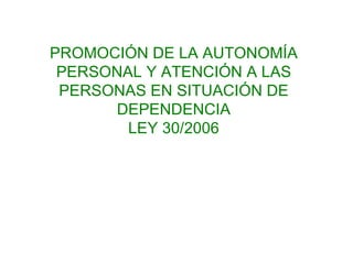PROMOCIÓN DE LA AUTONOMÍA PERSONAL Y ATENCIÓN A LAS PERSONAS EN SITUACIÓN DE DEPENDENCIA LEY 30/2006 