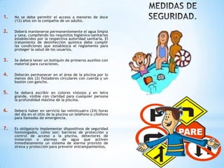 1. No se debe permitir el acceso a menores de doce
(12) años sin la compañía de un adulto.
2. Deberá mantenerse permanentemente el agua limpia
y sana, cumpliendo los requisitos higiénico-sanitarios
establecidos por la respectiva autoridad sanitaria. El
tratamiento de desinfección química debe cumplir
las condiciones que establezca el reglamento para
proteger la salud de los usuarios.
3. Se deberá tener un botiquín de primeros auxilios con
material para curaciones.
4. Deberán permanecer en el área de la piscina por lo
menos dos (2) flotadores circulares con cuerda y un
bastón con gancho.
5. Se deberá escribir en colores vistosos y en letra
grande, visible con claridad para cualquier persona
la profundidad máxima de la piscina.
6. Deberá haber en servicio las veinticuatro (24) horas
del día en el sitio de la piscina un teléfono o citófono
para llamadas de emergencia.
7. Es obligatorio implementar dispositivos de seguridad
homologados, como son: barreras de protección y
control de acceso a la piscina, detectores de
inmersión o alarmas de agua que activen
inmediatamente un sistema de alarma provisto de
sirena y protección para prevenir entrampamientos.
 