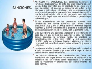 * ARTÍCULO 16. SANCIONES. Las personas naturales o
jurídicas destinatarias de esta ley que incumplan con
las medidas previstas en el Capítulo IV de esta ley o
que permitan el acceso a menores de edad a las
piscinas o estructuras similares, sin la observancia de
las disposiciones de la presente ley, serán intervenidos
por la autoridad de policía, sin perjuicio de cualquier
otra acción legal, sanción administrativa o penal a que
hubiere lugar.
* El no acatamiento de las presentes normas será
sancionado de forma sucesiva con multa entre
cincuenta (50) y mil (1.000) salarios mínimos legales
vigentes y cierre temporal de la piscina o el sistema de
piscinas hasta por cinco (5) días, por la primera falta.
* Si se sucediere una segunda violación a lo ordenado en
esta ley en un tiempo no superior a seis (6) meses
desde ocurrida la primera falta, se multará al
establecimiento entre cien (100) y mil quinientos
(1.500) salarios mínimos legales vigentes y cierre
temporal del establecimiento entre cinco (5) y quince
(15) días.
* Una tercera falta ocurrida dentro del período posterior
a seis (6) meses desde la primera dará lugar a cierre
definitivo del establecimiento.
* Las multas deberán ser canceladas en favor del
municipio del lugar donde ocurriere la violación a la
presente ley, las cuales serán destinadas a un fondo
para la vigilancia y promoción del cumplimiento de
esta norma.
 