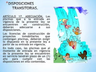 *
ARTÍCULO 17. ADECUACIÓN. Las
piscinas que a la entrada en
vigencia de la presente ley se
encuentren en construcción,
deberán adecuarse a sus
disposiciones.
Las licencias de construcción de
proyectos inmobiliarios que
contengan piscinas, deberán exigir
lo dispuesto en la presente ley a
partir de su entrada en vigencia.
En todo caso, las piscinas que al
momento de entrada en vigencia
de la presente ley se encuentren
en servicio tendrán plazo de un (1)
año para cumplir con las
disposiciones en ella contenidas.
 