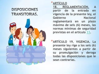 *ARTÍCULO
18. REGLAMENTACIÓN. A
partir de la entrada en
vigencia de la presente ley, el
Gobierno Nacional
reglamentará en un plazo
máximo de seis (6) meses, las
normas mínimas de seguridad
previstas en el artículo 11.
*ARTÍCULO 19. VIGENCIA. La
presente ley rige a los seis (6)
meses siguientes a partir de
su promulgación y deroga
todas las disposiciones que le
sean contrarias.
 