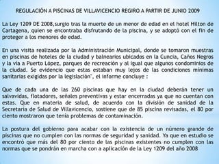 REGULACIÓN A PISCINAS DE VILLAVICENCIO REGIRO A PARTIR DE JUNIO 2009
La Ley 1209 DE 2008,surgio tras la muerte de un menor de edad en el hotel Hilton de
Cartagena, quien se encontraba disfrutando de la piscina, y se adoptó con el fin de
proteger a los menores de edad.
En una visita realizada por la Administración Municipal, donde se tomaron muestras
en piscinas de hoteles de la ciudad y balnearios ubicados en la Cuncia, Caños Negros
y la vía a Puerto López, parques de recreación y al igual que algunos condominios de
la ciudad. Se evidencio que estas estaban muy lejos de las condiciones mínimas
sanitarias exigidas por la legislación", el informe concluye :
Que de cada una de las 260 piscinas que hay en la ciudad deberán tener un
salvavidas, flotadores, señales preventivas y estar encerradas ya que no cuentan con
estas. Que en materia de salud, de acuerdo con la división de sanidad de la
Secretaría de Salud de Villavicencio, sostiene que de 85 piscina revisadas, el 80 por
ciento mostraron que tenía problemas de contaminación.
La postura del gobierno para acabar con la existencia de un número grande de
piscinas que no cumplen con las normas de seguridad y sanidad. Ya que en estudio se
encontró que más del 80 por ciento de las piscinas existentes no cumplen con las
normas que se pondrán en marcha con a aplicación de la Ley 1209 del año 2008
 