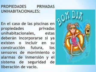 PROPIEDADES PRIVADAS
UNIHABITACIONALES:
En el caso de las piscinas en
propiedades privadas
unihabitacionales, estas
deberán incorporarse si ya
existen o incluir en su
construcción futura, los
sensores de movimiento o
alarmas de inmersión y el
sistema de seguridad de
liberación de vacío.
 