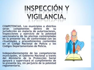 COMPETENCIAS. Los municipios o distritos
serán competentes dentro de su
jurisdicción en materia de autorizaciones,
inspecciones y ejercicio de la potestad
sancionatoria de las piscinas contempladas
en la presente ley, de conformidad con las
ritualidades y procedimientos contenidos
en el Código Nacional de Policía y los
Códigos Departamentales de Policía.
Independientemente de las competencias
municipales, el Gobierno Nacional a través
del Ministerio de la Protección Social
apoyará y supervisará el cumplimiento de
la presente ley, sin perjuicio de la potestad
reglamentaria.
 