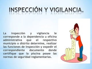 La inspección y vigilancia le
corresponde a la dependencia u oficina
administrativa que el respectivo
municipio o distrito determine, realizar
las funciones de inspección y expedir el
correspondiente documento donde
certifique que la piscina posee las
normas de seguridad reglamentarias.
 