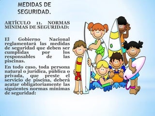 ARTÍCULO 11. NORMAS
MÍNIMAS DE SEGURIDAD:
El Gobierno Nacional
reglamentará las medidas
de seguridad que deben ser
cumplidas por los
responsables de las
piscinas.
En todo caso, toda persona
natural o jurídica, pública o
privada, que preste el
servicio de piscina, deberá
acatar obligatoriamente las
siguientes normas mínimas
de seguridad:
 