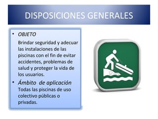 DISPOSICIONES GENERALES
• OBJETO
  Brindar seguridad y adecuar
  las instalaciones de las
  piscinas con el fin de evitar
  accidentes, problemas de
  salud y proteger la vida de
  los usuarios.
• Ámbito de aplicación
  Todas las piscinas de uso
  colectivo públicas o
  privadas.
 