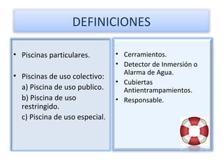 DEFINICIONES

• Piscinas particulares.        • Cerramientos.
                                • Detector de Inmersión o
                                  Alarma de Agua.
• Piscinas de uso colectivo:
                                • Cubiertas
  a) Piscina de uso publico.      Antientrampamientos.
  b) Piscina de uso             • Responsable.
  restringido.
  c) Piscina de uso especial.
 