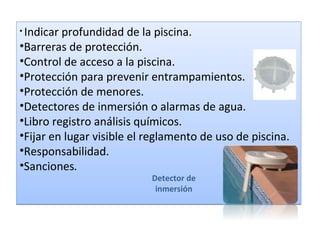 • Indicarprofundidad de la piscina.
•Barreras de protección.
•Control de acceso a la piscina.
•Protección para prevenir entrampamientos.
•Protección de menores.
•Detectores de inmersión o alarmas de agua.
•Libro registro análisis químicos.
•Fijar en lugar visible el reglamento de uso de piscina.
•Responsabilidad.
•Sanciones.
                           Detector de
                            inmersión
 