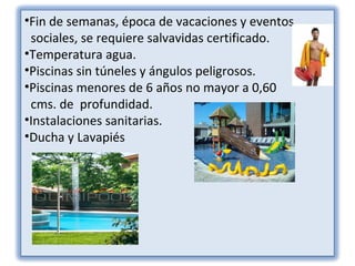 •Fin de semanas, época de vacaciones y eventos
 sociales, se requiere salvavidas certificado.
•Temperatura agua.
•Piscinas sin túneles y ángulos peligrosos.
•Piscinas menores de 6 años no mayor a 0,60
 cms. de profundidad.
•Instalaciones sanitarias.
•Ducha y Lavapiés
 