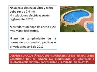 •Distancia piscina adultos y niños
debe ser de 2,4 mts.
•Instalaciones eléctricas según
reglamento RETIE.

•Corredores mínimo de ancho 1,20
mts. y antideslizantes.

•Plazo de cumplimiento de la
norma de uso colectivo publicas o
privadas: mayo 6 de 2012.

DURANTE EL PLAZO SEÑALADO LOS RESPONSABLES DE LAS PISCINAS DEBEN
GARANTIZAR QUE SE TENGAN LAS CONDICIONES DE SEGURIDAD Y
SANITARIAS QUE PROTEJAN LA SEGURIDAD Y LA VIDA DE LOS BAÑISTAS.
 