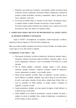 4
c. Documento que acredite que el solicitante esta autorizado a utilizar los terrenos donde
se ubicaran todos los componentes del proyecto Mina(s), Botaderos(s), cantera(s) de
préstamo, la planta de beneficio, relavera(s), campamentos, talleres, polvorín, vías de
acceso, enfermería, entre otros.
d. En caso que la actividad minera se encuentra en zona urbana o de expansión urbana,
se requerirá además la opinión favorable del respectivo Concejo Provincial.
De acuerdo al plano general presentado por la empresa como se aprecia cerca al área
de proyecto no existe zona urbana o de expansión urbana.
4. ESTRUCTURA BÁSICA DEL PLAN DE MINADO SEGÚN EL ANEXO I SEGÚN
EL DECRETO SUPREMO N° 024-2016-EM
Según el ANEXO 1 del Reglamento de Seguridad y Salud Ocupacional en Minería,
aprobado por Decreto Supremo N° 024-2016-EM y modificatorias.
Indica que el plan de minado aprobado por la Gerencia General del titular de actividad minera
o quien haga sus veces debe contener lo siguiente:
5.1.Explotación A Cielo Abierto – Tajo
a. Plano general de ubicación de todas las instalaciones del proyecto, incluidas mina(s),
botadero(s), cantera(s) de préstamo, planta de beneficio, relavera(s), talleres, vías de
acceso, campamentos, enfermería y otros en coordenadas UTM WGS 84 y a escala
adecuada.
b. Plan de Minado detallado, sustentando: geología regional y local, geología
estructural, geología económica, evaluación económica, método de explotación,
recursos, planeamiento de minado, y otros detalles técnicos.
c. Diseño del tajo, indicando los límites finales de explotación, secciones verticales y
área de influencia no minable, entendidas éstas como la franja de cien (100) metros
de ancho como mínimo alrededor del tajo abierto, medida desde el límite final, así
como los parámetros de diseño utilizados en rampas, bermas y banquetas de
seguridad, y carreteras de alivio.
d. Estudio geomecánico detallado con el que sustente los ángulos de talud utilizados en
el diseño del tajo y del botadero.
e. Diseño detallado de los botaderos, incorporando secuencia de llenado del mismo y
medidas de control de estabilidad física, además de implementar recomendaciones
del EIA y planes de cierre respectivos.
 