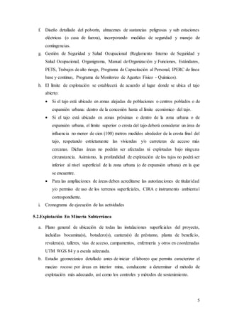5
f. Diseño detallado del polvorín, almacenes de sustancias peligrosas y sub estaciones
eléctricas (o casa de fuerza), incorporando medidas de seguridad y manejo de
contingencias.
g. Gestión de Seguridad y Salud Ocupacional (Reglamento Interno de Seguridad y
Salud Ocupacional, Organigrama, Manual de Organización y Funciones, Estándares,
PETS, Trabajos de alto riesgo, Programa de Capacitación al Personal, IPERC de línea
base y continuo, Programa de Monitoreo de Agentes Físico - Químicos).
h. El límite de explotación se establecerá de acuerdo al lugar donde se ubica el tajo
abierto:
 Si el tajo está ubicado en zonas alejadas de poblaciones o centros poblados o de
expansión urbana: dentro de la concesión hasta el límite económico del tajo.
 Si el tajo está ubicado en zonas próximas o dentro de la zona urbana o de
expansión urbana, el límite superior o cresta del tajo deberá considerar un área de
influencia no menor de cien (100) metros medidos alrededor de la cresta final del
tajo, respetando estrictamente las viviendas y/o carreteras de acceso más
cercanas. Dichas áreas no podrán ser afectadas ni explotadas bajo ninguna
circunstancia. Asimismo, la profundidad de explotación de los tajos no podrá ser
inferior al nivel superficial de la zona urbana (o de expansión urbana) en la que
se encuentre.
 Para las ampliaciones de áreas deben acreditarse las autorizaciones de titularidad
y/o permiso de uso de los terrenos superficiales, CIRA e instrumento ambiental
correspondiente.
i. Cronograma de ejecución de las actividades
5.2.Explotación En Minería Subterránea
a. Plano general de ubicación de todas las instalaciones superficiales del proyecto,
incluidas bocamina(s), botadero(s), cantera(s) de préstamo, planta de beneficio,
revalera(s), talleres, vías de acceso, campamentos, enfermería y otros en coordenadas
UTM WGS 84 y a escala adecuada.
b. Estudio geomecánico detallado antes de iniciar el laboreo que permita caracterizar el
macizo rocoso por áreas en interior mina, conducente a determinar el método de
explotación más adecuado, así como los controles y métodos de sostenimiento.
 
