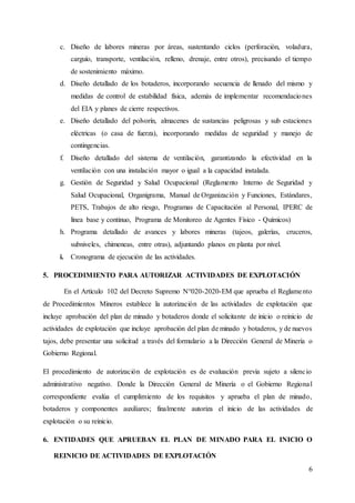 6
c. Diseño de labores mineras por áreas, sustentando ciclos (perforación, voladura,
carguío, transporte, ventilación, relleno, drenaje, entre otros), precisando el tiempo
de sostenimiento máximo.
d. Diseño detallado de los botaderos, incorporando secuencia de llenado del mismo y
medidas de control de estabilidad física, además de implementar recomendaciones
del EIA y planes de cierre respectivos.
e. Diseño detallado del polvorín, almacenes de sustancias peligrosas y sub estaciones
eléctricas (o casa de fuerza), incorporando medidas de seguridad y manejo de
contingencias.
f. Diseño detallado del sistema de ventilación, garantizando la efectividad en la
ventilación con una instalación mayor o igual a la capacidad instalada.
g. Gestión de Seguridad y Salud Ocupacional (Reglamento Interno de Seguridad y
Salud Ocupacional, Organigrama, Manual de Organización y Funciones, Estándares,
PETS, Trabajos de alto riesgo, Programas de Capacitación al Personal, IPERC de
línea base y continuo, Programa de Monitoreo de Agentes Físico - Químicos)
h. Programa detallado de avances y labores mineras (tajeos, galerías, cruceros,
subniveles, chimeneas, entre otras), adjuntando planos en planta por nivel.
i. Cronograma de ejecución de las actividades.
5. PROCEDIMIENTO PARA AUTORIZAR ACTIVIDADES DE EXPLOTACIÓN
En el Artículo 102 del Decreto Supremo N°020-2020-EM que aprueba el Reglamento
de Procedimientos Mineros establece la autorización de las actividades de explotación que
incluye aprobación del plan de minado y botaderos donde el solicitante de inicio o reinicio de
actividades de explotación que incluye aprobación del plan de minado y botaderos, y de nuevos
tajos, debe presentar una solicitud a través del formulario a la Dirección General de Minería o
Gobierno Regional.
El procedimiento de autorización de explotación es de evaluación previa sujeto a silencio
administrativo negativo. Donde la Dirección General de Minería o el Gobierno Regional
correspondiente evalúa el cumplimiento de los requisitos y aprueba el plan de minado,
botaderos y componentes auxiliares; finalmente autoriza el inicio de las actividades de
explotación o su reinicio.
6. ENTIDADES QUE APRUEBAN EL PLAN DE MINADO PARA EL INICIO O
REINICIO DE ACTIVIDADES DE EXPLOTACIÓN
 