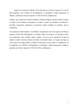 7
Según la Ley General de Minería TUO aprobado por el Decreto Supremo N° 014-92-
EM; juntamente con el artículo 29 del Reglamento de Seguridad y Salud Ocupacional en
Minería, aprobado por Decreto Supremo N° 024-2016-EM y modificatorias.
Establece que, la Dirección General de Minería o Gobierno Regional aprueba el plan de minado
si cuentan con la resolución de autorización de inicio o reinicio de actividades de explotación,
desarrollo, preparación, explotación en concesiones mineras metálicas/ no metálicas, bajo su
competencia.
En el supuesto de haber iniciado sus actividades de explotación antes de la vigencia del Decreto
Supremo Nº 046-2001-EM, publicado en el Diario Oficial "El Peruano" el 26 de julio de 2001,
son consideradas como actividad minera continua. En este caso, la aprobación del plan de
minado la realiza la Gerencia General del titular de actividad minera o el órgano que haga sus
veces dentro de la Unidad Minera o Unidad de Producción, la que verifica el cumplimiento de
lo establecido en el ANEXO 1 del Reglamento de Seguridad y Salud Ocupacional en Minería,
aprobado por Decreto Supremo N° 024-2016-EM y modificatorias.
 