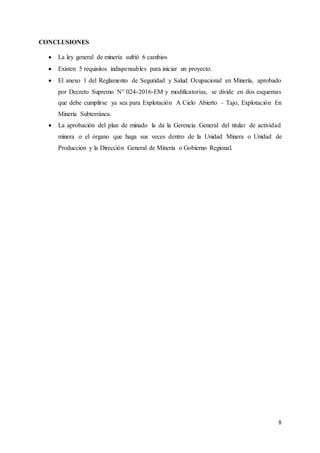 8
CONCLUSIONES
 La ley general de minería sufrió 6 cambios
 Existen 5 requisitos indispensables para iniciar un proyecto.
 El anexo 1 del Reglamento de Seguridad y Salud Ocupacional en Minería, aprobado
por Decreto Supremo N° 024-2016-EM y modificatorias, se divide en dos esquemas
que debe cumplirse ya sea para Explotación A Cielo Abierto – Tajo, Explotación En
Minería Subterránea.
 La aprobación del plan de minado la da la Gerencia General del titular de actividad
minera o el órgano que haga sus veces dentro de la Unidad Minera o Unidad de
Producción y la Dirección General de Minería o Gobierno Regional.
 