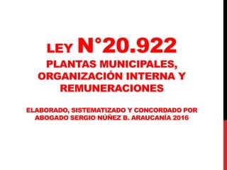 LEY N°20.922
PLANTAS MUNICIPALES,
ORGANIZACIÓN INTERNA Y
REMUNERACIONES
ELABORADO, SISTEMATIZADO Y CONCORDADO POR
ABOGADO SERGIO NÚÑEZ B. ARAUCANÍA 2016
 