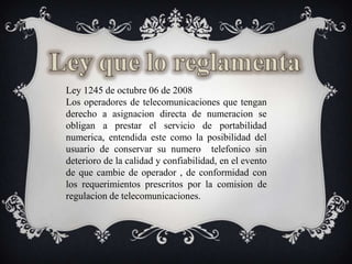 Ley que lo reglamentaLey 1245 de octubre 06 de 2008Los operadores de telecomunicacionesquetenganderecho a asignaciondirecta de numeracion se obligan a prestar el servicio de portabilidadnumerica, entendidaestecomo la posibilidad del usuario de conservarsunumerotelefonico sin deterioro de la calidad y confiabilidad, en el evento de quecambie de operador , de conformidad con los requerimientosprescritospor la comision de regulacion de telecomunicaciones.