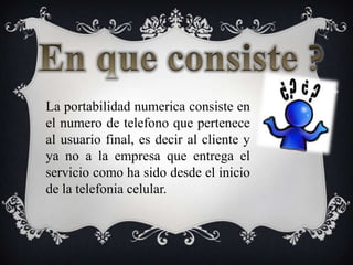En que consiste ?La portabilidadnumericaconsiste en el numero de telefonoquepertenece al usuario final, esdecir al cliente y ya no a la empresaqueentrega el serviciocomo ha sidodesde el inicio de la telefoniacelular.
