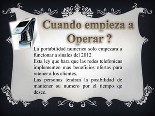 Cuando empieza a Operar ?La portabilidadnumerica solo empezara a funcionar a sinales del 2012Esta ley queharaquelasredestelefonicasimplementen mas beneficiosofertaspararetener a los clientes.Las personas tendran la posibilidad de mantenersunumeropor el tiempoqedesee.
