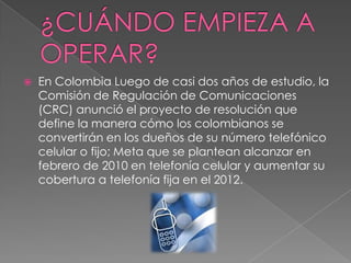 ¿CUÁNDO EMPIEZA A OPERAR?En Colombia Luego de casi dos años de estudio, la Comisión de Regulación de Comunicaciones (CRC) anunció el proyecto de resolución que define la manera cómo los colombianos se convertirán en los dueños de su número telefónico celular o fijo; Meta que se plantean alcanzar en febrero de 2010 en telefonía celular y aumentar su cobertura a telefonía fija en el 2012.