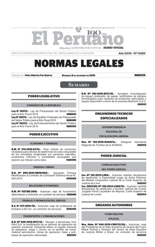8039NORMAS LEGALESDómingo 6 de diciembre de 2015El Peruano /
DOMINGO 6 DE DICIEMBRE DE 2015Director (e): Félix Alberto Paz Quiroz
SUMARIO
NORMAS LEGALES
568039
PODER LEGISLATIVO
CONGRESO DE LA REPUBLICA
Ley N° 30372.- Ley de Presupuesto del Sector Público
para el Año Fiscal 2016 568041
LeyN°30373.- Ley de Equilibrio Financiero de Presupuesto
del Sector Público para el Año Fiscal 2016 568089
LeyN°30374.- Ley de Endeudamiento del Sector Público
para el Año Fiscal 2016 568093
PODER EJECUTIVO
ECONOMIA Y FINANZAS
R.M. N° 374-2015-EF/15.- Fijan índices de corrección
monetaria para efectos de determinar el costo computable
de los inmuebles enajenados por personas naturales,
sucesiones indivisas o sociedades conyugales que
optaron por tributar como tales 568096
ENERGIA Y MINAS
R.D. Nº 290-2015-MEM/DGE.- Aprueban Primera
Modiﬁcación al Contrato de Concesión Eléctrica Rural N°
042-2014 568098
RELACIONES EXTERIORES
R.M. Nº 1127/RE-2015.- Autorizan viaje de funcionarios
diplomáticos a Colombia, en comisión de servicios 568098
TRABAJO Y PROMOCION DEL EMPLEO
R.S. N° 017-2015-TR.- Autorizan viaje de profesional de
EsSalud a EE.UU., en comisión de servicios 568099
TRANSPORTES Y COMUNICACIONES
R.D. Nº 509-2015-MTC/12.- Otorgan a Aerolíneas Vive
Perú S.A. la modiﬁcación de su permiso de operación de
aviación comercial: transporte aéreo no regular nacional
de pasajeros, carga y correo, en el sentido de incluir
material aeronáutico, zonas de operación, base y sub-
bases de operación adicionales 568100
R.D. Nº 783-2015-MTC/16.- Aprueban homologación
de equipo analizador de gases, certiﬁcados de equipos
homologados para medición de emisiones vehiculares y
equipo opacímetro a favor de la empresa Barbican S.A.C.
568101
ORGANISMOS TECNICOS
ESPECIALIZADOS
SUPERINTENDENCIA
NACIONAL DE
FISCALIZACION LABORAL
Res. Nº 193-2015-SUNAFIL.- Designan Intendente
Regional de Tumbes de la SUNAFIL 568102
PODER JUDICIAL
CONSEJO EJECUTIVO
DEL PODER JUDICIAL
Inv. Nº 351-2013-LIMA.- Imponen medida disciplinaria
de destitución a Especialista Legal de Actos Externos
del Módulo Corporativo Laboral de la Corte Superior de
Justicia de Lima 568102
Inv. ODECMA Nº 216-2014-LORETO.- Imponen medida
disciplinaria de destitución a Auxiliar Judicial del Cuarto
Juzgado Penal Liquidador de Maynas, Corte Superior de
Justicia de Loreto 568104
ORGANOS AUTONOMOS
FUERO MILITAR
POLICIAL
Res. Adm. Nº 045-2015-FMP/CE/SG.- Autorizan viaje
del Presidente de la Sala Suprema de Guerra del Fuero
Militar Policial y Director del Centro de Altos Estudios
de Justicia Militar a Brasil, en comisión de servicios
568105
1825-2015. LA HISTORIA PARA CONTAR
AÑO DE LA DIVERSIFICACIÓN PRODUCTIVA Y DEL FORTALECIMIENTO DE LA EDUCACIÓN Año XXXII - Nº 13489
 