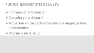 PUNTOS IMPORTANTES DE LA LEY:
Información y formación
Consulta y participación
Actuación en casos de emergencia y riesgos graves
e inminentes
Vigilancia de la salud
 