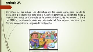 Articulo 2°.
Derechos de los niños. Los derechos de los niños comienzan desde la
gestación, precisamente para que al nacer se garantice su integridad física y
mental. Los niños de Colombia de la primera infancia, de los niveles 1, 2 Y 3
del SISBEN, requieren la atención prioritaria del Estado para que vivan y se
formen en condiciones dignas de protección.