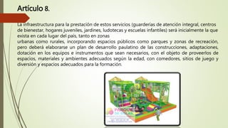 Artículo 8.
La infraestructura para la prestación de estos servicios (guarderías de atención integral, centros
de bienestar, hogares juveniles, jardines, ludotecas y escuelas infantiles) será inicialmente la que
exista en cada lugar del país, tanto en zonas
urbanas como rurales, incorporando espacios públicos como parques y zonas de recreación,
pero deberá elaborarse un plan de desarrollo paulatino de las construcciones, adaptaciones,
dotación en los equipos e instrumentos que sean necesarios, con el objeto de proveerlos de
espacios, materiales y ambientes adecuados según la edad, con comedores, sitios de juego y
diversión y espacios adecuados para la formación.