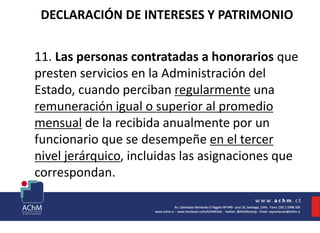 DECLARACIÓN DE INTERESES Y PATRIMONIO
11. Las personas contratadas a honorarios que
presten servicios en la Administración del
Estado, cuando perciban regularmente una
remuneración igual o superior al promedio
mensual de la recibida anualmente por un
funcionario que se desempeñe en el tercer
nivel jerárquico, incluidas las asignaciones que
correspondan.
 