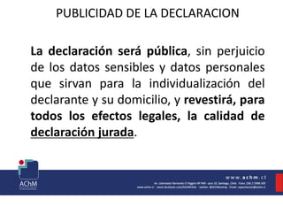 PUBLICIDAD DE LA DECLARACION
La declaración será pública, sin perjuicio
de los datos sensibles y datos personales
que sirvan para la individualización del
declarante y su domicilio, y revestirá, para
todos los efectos legales, la calidad de
declaración jurada.
 