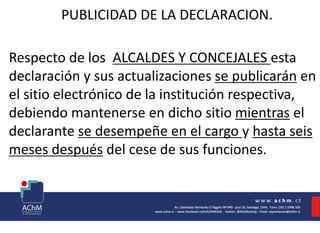 PUBLICIDAD DE LA DECLARACION.
Respecto de los ALCALDES Y CONCEJALES esta
declaración y sus actualizaciones se publicarán en
el sitio electrónico de la institución respectiva,
debiendo mantenerse en dicho sitio mientras el
declarante se desempeñe en el cargo y hasta seis
meses después del cese de sus funciones.
 