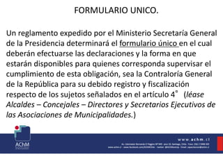 FORMULARIO UNICO.
Un reglamento expedido por el Ministerio Secretaría General
de la Presidencia determinará el formulario único en el cual
deberán efectuarse las declaraciones y la forma en que
estarán disponibles para quienes corresponda supervisar el
cumplimiento de esta obligación, sea la Contraloría General
de la República para su debido registro y fiscalización
respecto de los sujetos señalados en el artículo 4°(léase
Alcaldes – Concejales – Directores y Secretarios Ejecutivos de
las Asociaciones de Municipalidades.)
 