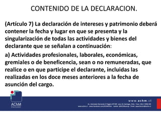 CONTENIDO DE LA DECLARACION.
(Artículo 7) La declaración de intereses y patrimonio deberá
contener la fecha y lugar en que se presenta y la
singularización de todas las actividades y bienes del
declarante que se señalan a continuación:
a) Actividades profesionales, laborales, económicas,
gremiales o de beneficencia, sean o no remuneradas, que
realice o en que participe el declarante, incluidas las
realizadas en los doce meses anteriores a la fecha de
asunción del cargo.
 