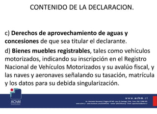 CONTENIDO DE LA DECLARACION.
c) Derechos de aprovechamiento de aguas y
concesiones de que sea titular el declarante.
d) Bienes muebles registrables, tales como vehículos
motorizados, indicando su inscripción en el Registro
Nacional de Vehículos Motorizados y su avalúo fiscal, y
las naves y aeronaves señalando su tasación, matrícula
y los datos para su debida singularización.
 