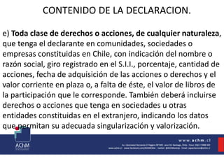 CONTENIDO DE LA DECLARACION.
e) Toda clase de derechos o acciones, de cualquier naturaleza,
que tenga el declarante en comunidades, sociedades o
empresas constituidas en Chile, con indicación del nombre o
razón social, giro registrado en el S.I.I., porcentaje, cantidad de
acciones, fecha de adquisición de las acciones o derechos y el
valor corriente en plaza o, a falta de éste, el valor de libros de
la participación que le corresponde. También deberá incluirse
derechos o acciones que tenga en sociedades u otras
entidades constituidas en el extranjero, indicando los datos
que permitan su adecuada singularización y valorización.
 