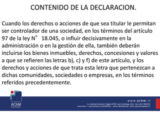 CONTENIDO DE LA DECLARACION.
Cuando los derechos o acciones de que sea titular le permitan
ser controlador de una sociedad, en los términos del artículo
97 de la ley N°18.045, o influir decisivamente en la
administración o en la gestión de ella, también deberán
incluirse los bienes inmuebles, derechos, concesiones y valores
a que se refieren las letras b), c) y f) de este artículo, y los
derechos y acciones de que trata esta letra que pertenezcan a
dichas comunidades, sociedades o empresas, en los términos
referidos precedentemente.
 